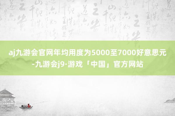 aj九游会官网年均用度为5000至7000好意思元-九游会j9·游戏「中国」官方网站