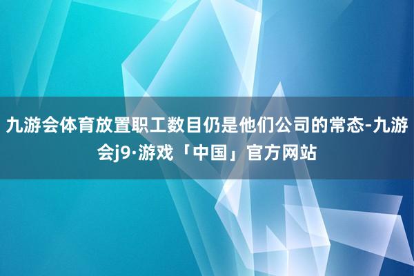 九游会体育放置职工数目仍是他们公司的常态-九游会j9·游戏「中国」官方网站