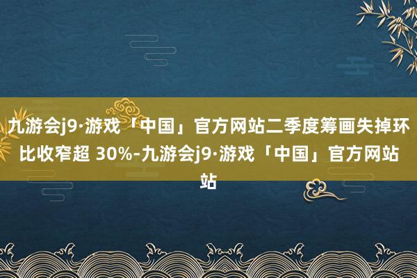 九游会j9·游戏「中国」官方网站二季度筹画失掉环比收窄超 30%-九游会j9·游戏「中国」官方网站