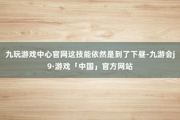 九玩游戏中心官网这技能依然是到了下昼-九游会j9·游戏「中国」官方网站