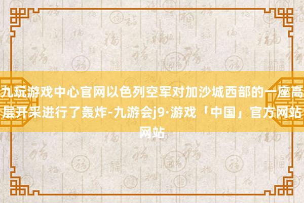 九玩游戏中心官网以色列空军对加沙城西部的一座高层开采进行了轰炸-九游会j9·游戏「中国」官方网站