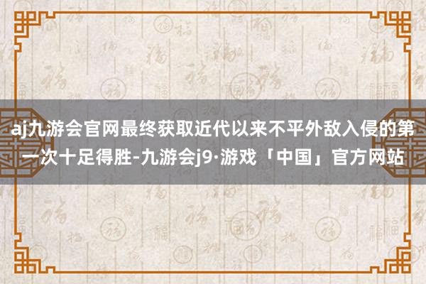 aj九游会官网最终获取近代以来不平外敌入侵的第一次十足得胜-九游会j9·游戏「中国」官方网站