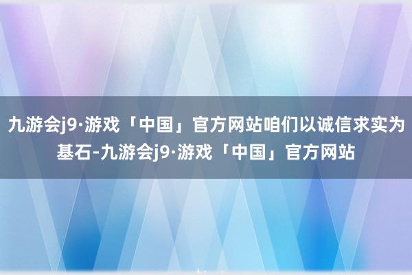 九游会j9·游戏「中国」官方网站咱们以诚信求实为基石-九游会j9·游戏「中国」官方网站