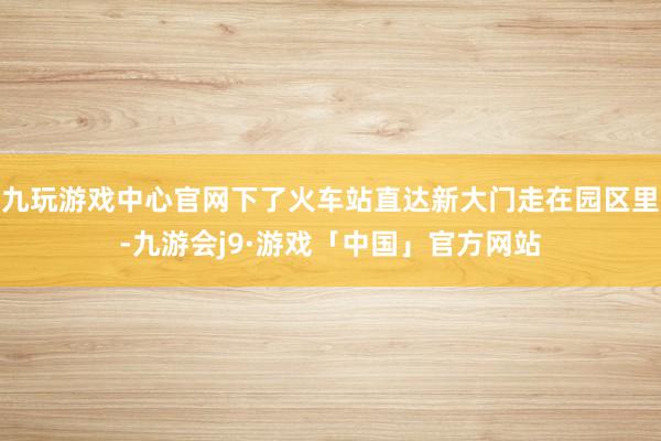 九玩游戏中心官网下了火车站直达新大门走在园区里-九游会j9·游戏「中国」官方网站