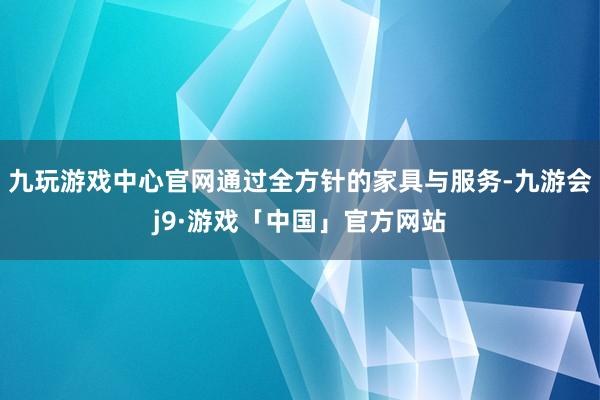 九玩游戏中心官网通过全方针的家具与服务-九游会j9·游戏「中国」官方网站