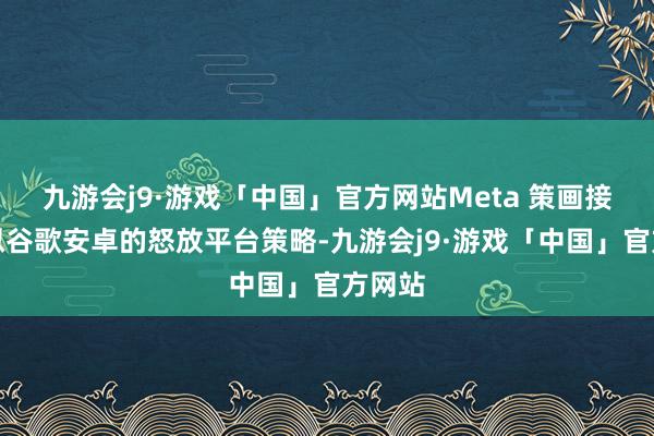 九游会j9·游戏「中国」官方网站Meta 策画接管相似谷歌安卓的怒放平台策略-九游会j9·游戏「中国」官方网站