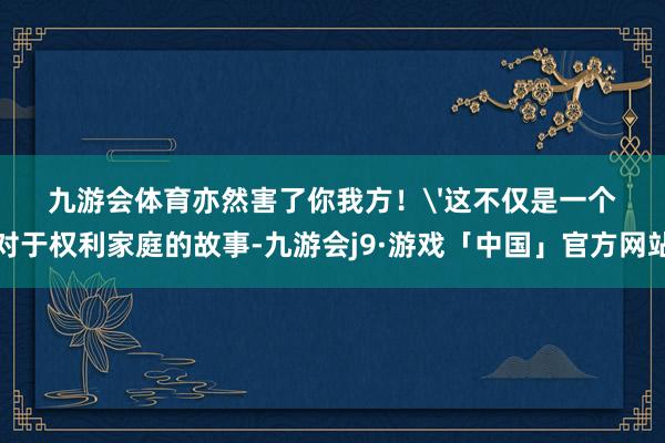 九游会体育亦然害了你我方！'这不仅是一个对于权利家庭的故事-九游会j9·游戏「中国」官方网站