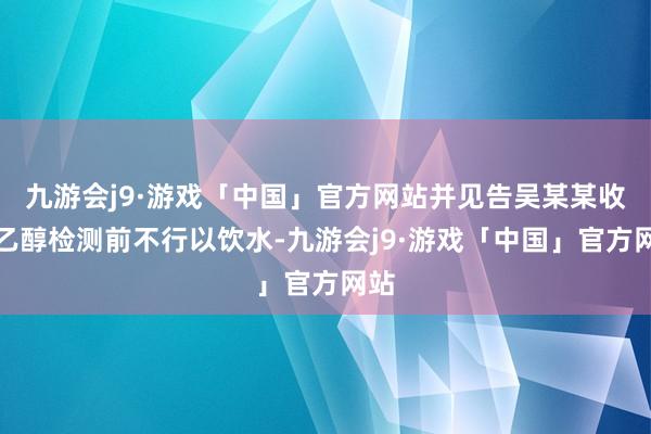 九游会j9·游戏「中国」官方网站并见告吴某某收受乙醇检测前不行以饮水-九游会j9·游戏「中国」官方网站