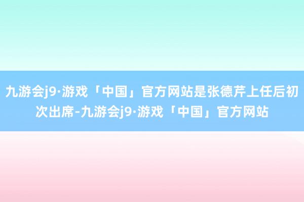 九游会j9·游戏「中国」官方网站是张德芹上任后初次出席-九游会j9·游戏「中国」官方网站