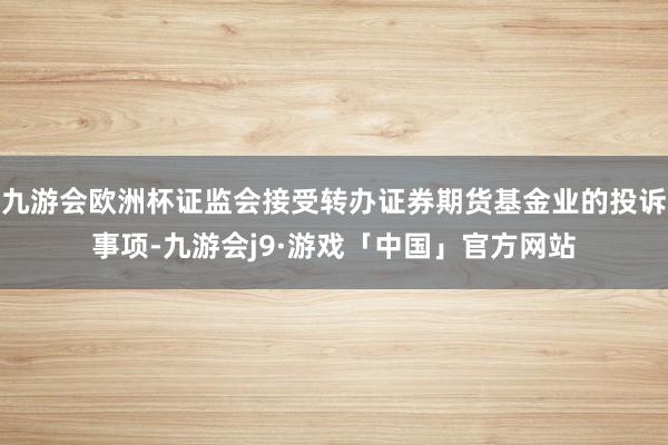 九游会欧洲杯证监会接受转办证券期货基金业的投诉事项-九游会j9·游戏「中国」官方网站