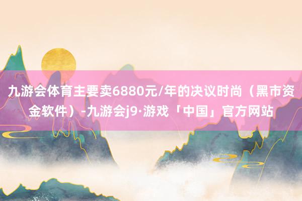 九游会体育主要卖6880元/年的决议时尚（黑市资金软件）-九游会j9·游戏「中国」官方网站