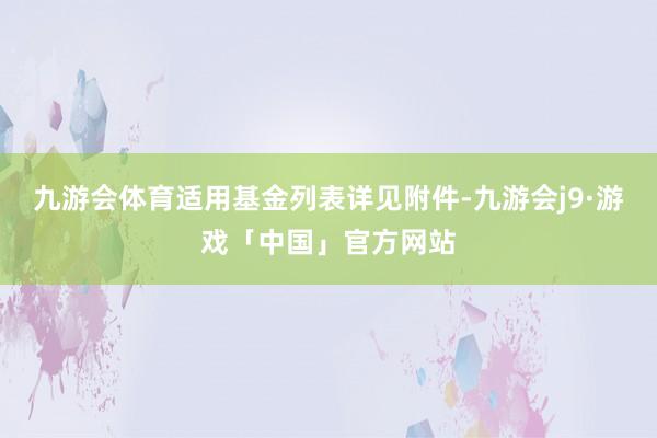 九游会体育适用基金列表详见附件-九游会j9·游戏「中国」官方网站