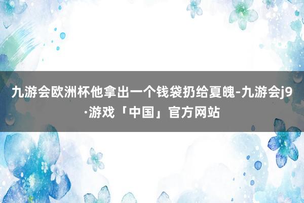 九游会欧洲杯他拿出一个钱袋扔给夏魄-九游会j9·游戏「中国」官方网站