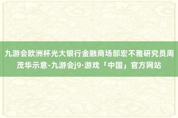 九游会欧洲杯　　光大银行金融商场部宏不雅研究员周茂华示意-九游会j9·游戏「中国」官方网站