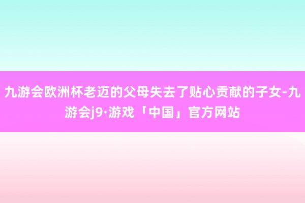 九游会欧洲杯老迈的父母失去了贴心贡献的子女-九游会j9·游戏「中国」官方网站