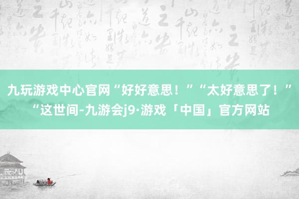 九玩游戏中心官网“好好意思！”“太好意思了！”“这世间-九游会j9·游戏「中国」官方网站