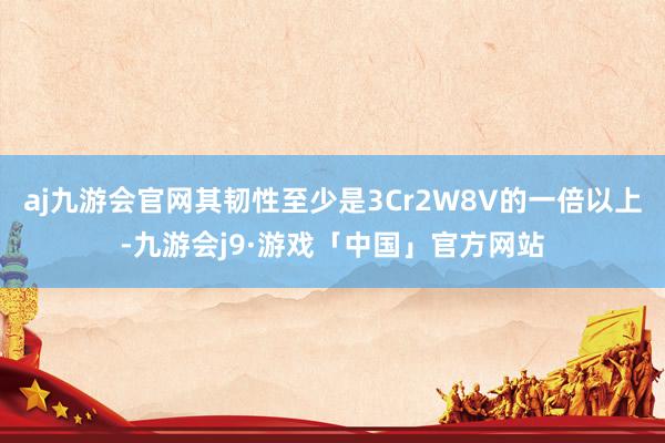 aj九游会官网其韧性至少是3Cr2W8V的一倍以上-九游会j9·游戏「中国」官方网站