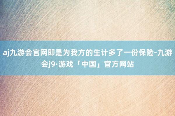 aj九游会官网即是为我方的生计多了一份保险-九游会j9·游戏「中国」官方网站