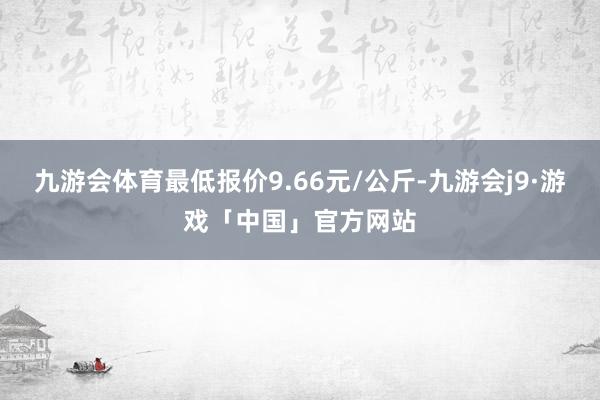 九游会体育最低报价9.66元/公斤-九游会j9·游戏「中国」官方网站