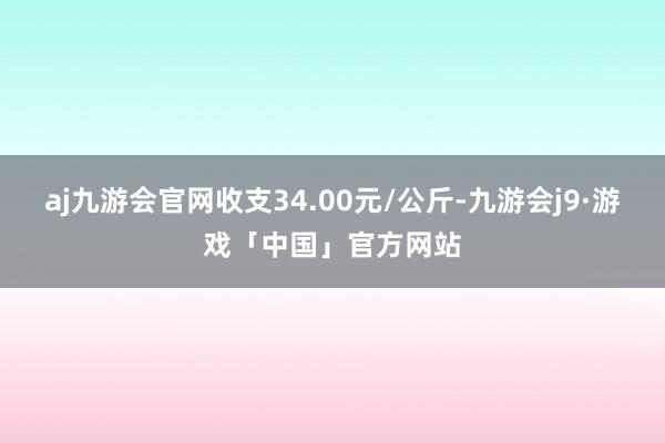 aj九游会官网收支34.00元/公斤-九游会j9·游戏「中国」官方网站