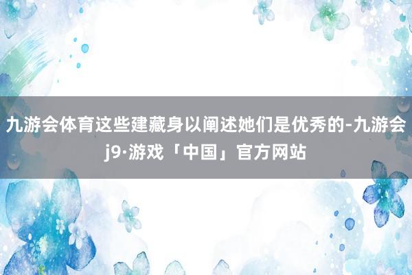 九游会体育这些建藏身以阐述她们是优秀的-九游会j9·游戏「中国」官方网站