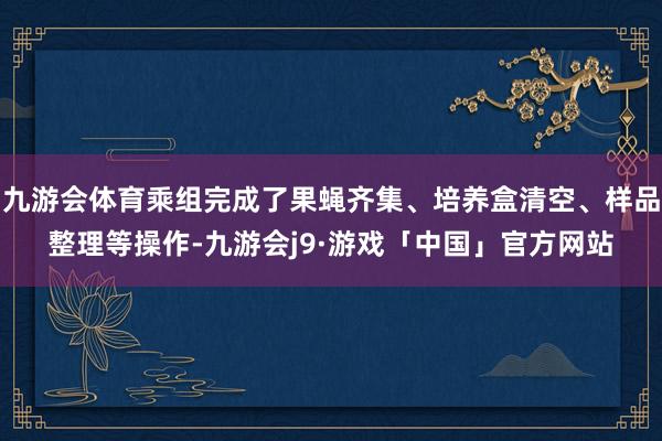 九游会体育乘组完成了果蝇齐集、培养盒清空、样品整理等操作-九游会j9·游戏「中国」官方网站