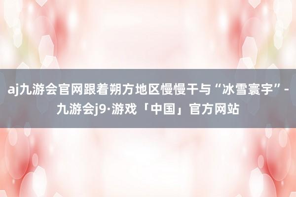 aj九游会官网跟着朔方地区慢慢干与“冰雪寰宇”-九游会j9·游戏「中国」官方网站