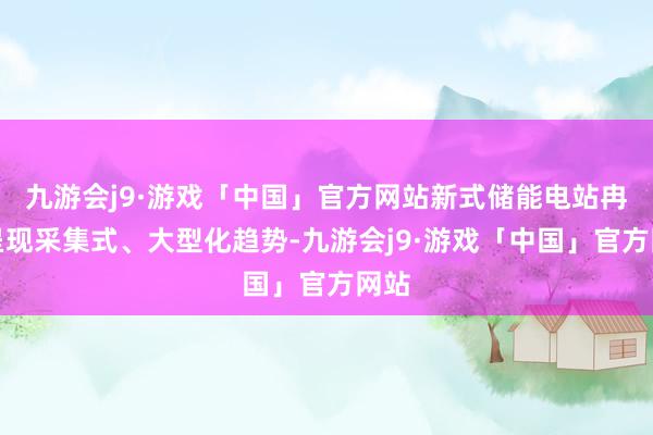 九游会j9·游戏「中国」官方网站新式储能电站冉冉呈现采集式、大型化趋势-九游会j9·游戏「中国」官方网站