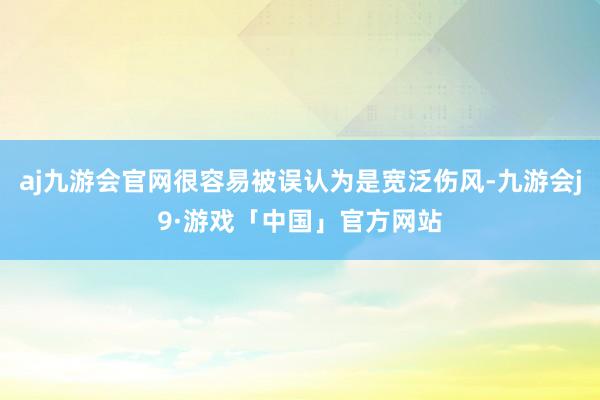 aj九游会官网很容易被误认为是宽泛伤风-九游会j9·游戏「中国」官方网站