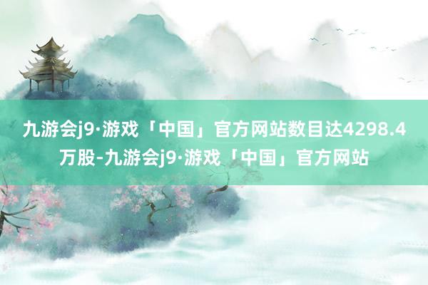 九游会j9·游戏「中国」官方网站数目达4298.4万股-九游会j9·游戏「中国」官方网站
