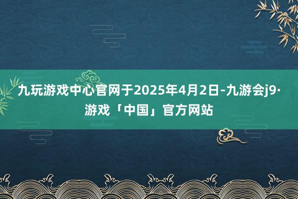 九玩游戏中心官网于2025年4月2日-九游会j9·游戏「中国」官方网站