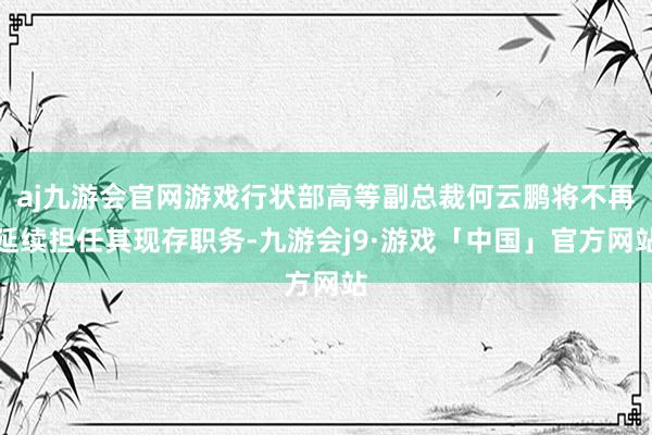 aj九游会官网游戏行状部高等副总裁何云鹏将不再延续担任其现存职务-九游会j9·游戏「中国」官方网站
