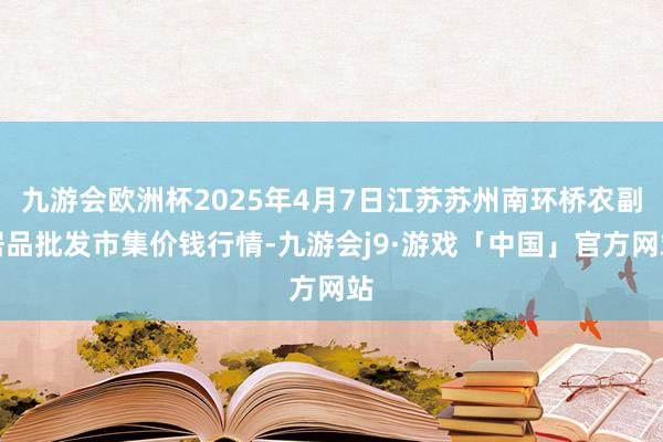 九游会欧洲杯2025年4月7日江苏苏州南环桥农副居品批发市集价钱行情-九游会j9·游戏「中国」官方网站
