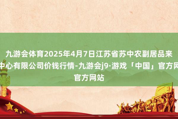 九游会体育2025年4月7日江苏省苏中农副居品来回中心有限公司价钱行情-九游会j9·游戏「中国」官方网站