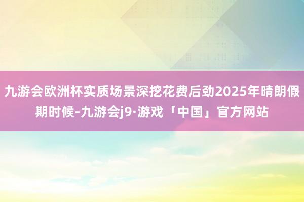 九游会欧洲杯实质场景深挖花费后劲2025年晴朗假期时候-九游会j9·游戏「中国」官方网站