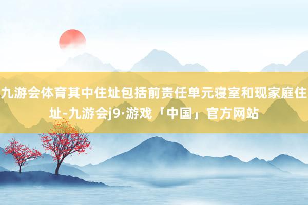 九游会体育其中住址包括前责任单元寝室和现家庭住址-九游会j9·游戏「中国」官方网站