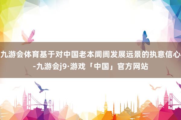 九游会体育基于对中国老本阛阓发展远景的执意信心-九游会j9·游戏「中国」官方网站